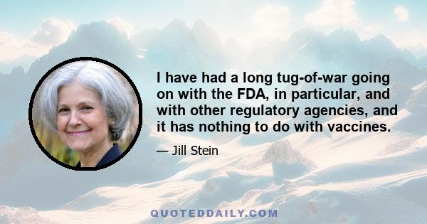 I have had a long tug-of-war going on with the FDA, in particular, and with other regulatory agencies, and it has nothing to do with vaccines.