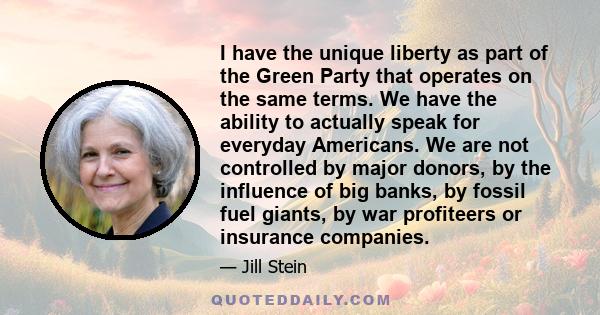 I have the unique liberty as part of the Green Party that operates on the same terms. We have the ability to actually speak for everyday Americans. We are not controlled by major donors, by the influence of big banks,