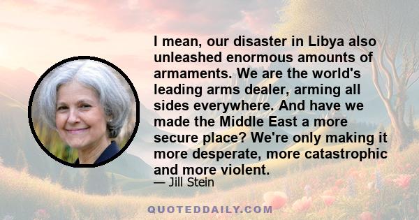 I mean, our disaster in Libya also unleashed enormous amounts of armaments. We are the world's leading arms dealer, arming all sides everywhere. And have we made the Middle East a more secure place? We're only making it 