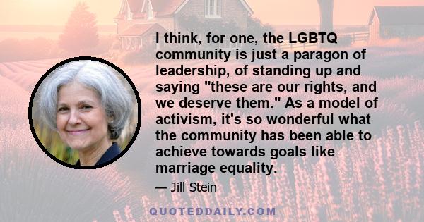 I think, for one, the LGBTQ community is just a paragon of leadership, of standing up and saying these are our rights, and we deserve them. As a model of activism, it's so wonderful what the community has been able to