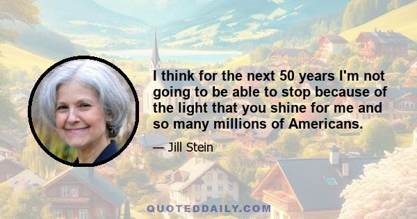 I think for the next 50 years I'm not going to be able to stop because of the light that you shine for me and so many millions of Americans.