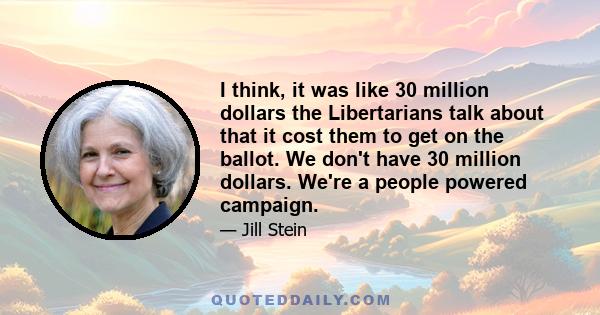 I think, it was like 30 million dollars the Libertarians talk about that it cost them to get on the ballot. We don't have 30 million dollars. We're a people powered campaign.