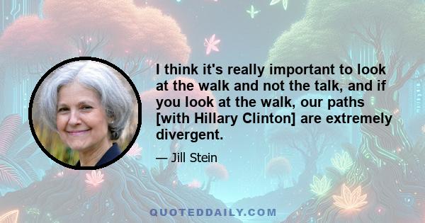 I think it's really important to look at the walk and not the talk, and if you look at the walk, our paths [with Hillary Clinton] are extremely divergent.