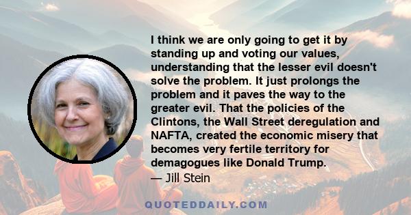 I think we are only going to get it by standing up and voting our values, understanding that the lesser evil doesn't solve the problem. It just prolongs the problem and it paves the way to the greater evil. That the