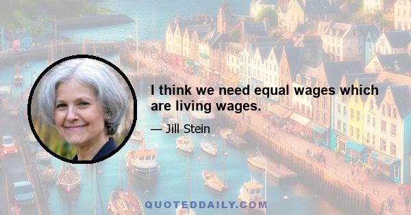 I think we need equal wages which are living wages.