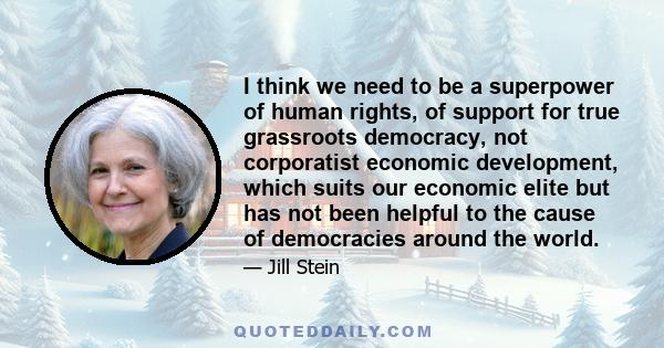 I think we need to be a superpower of human rights, of support for true grassroots democracy, not corporatist economic development, which suits our economic elite but has not been helpful to the cause of democracies