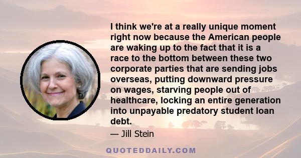 I think we're at a really unique moment right now because the American people are waking up to the fact that it is a race to the bottom between these two corporate parties that are sending jobs overseas, putting