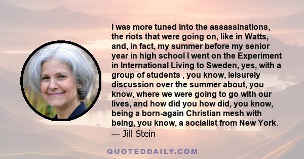 I was more tuned into the assassinations, the riots that were going on, like in Watts, and, in fact, my summer before my senior year in high school I went on the Experiment in International Living to Sweden, yes, with a 