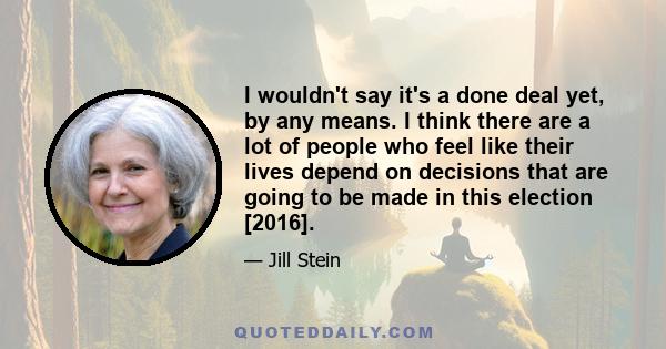 I wouldn't say it's a done deal yet, by any means. I think there are a lot of people who feel like their lives depend on decisions that are going to be made in this election [2016].