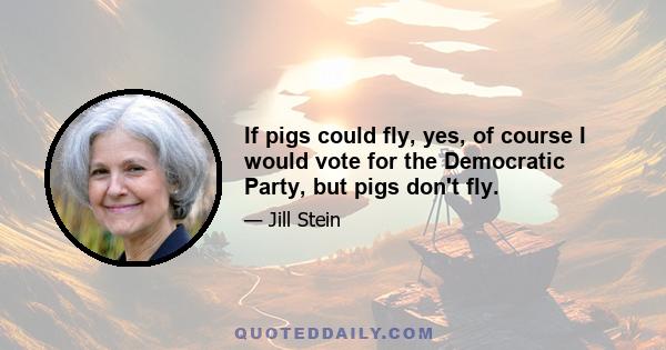 If pigs could fly, yes, of course I would vote for the Democratic Party, but pigs don't fly.