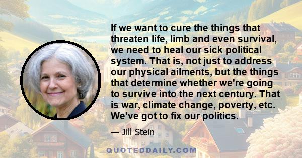 If we want to cure the things that threaten life, limb and even survival, we need to heal our sick political system. That is, not just to address our physical ailments, but the things that determine whether we're going