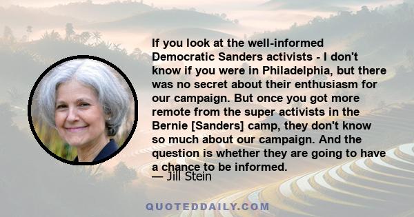 If you look at the well-informed Democratic Sanders activists - I don't know if you were in Philadelphia, but there was no secret about their enthusiasm for our campaign. But once you got more remote from the super