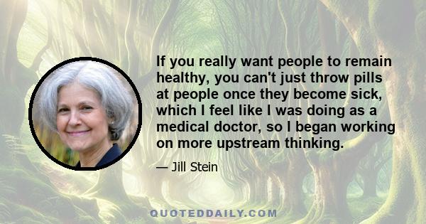 If you really want people to remain healthy, you can't just throw pills at people once they become sick, which I feel like I was doing as a medical doctor, so I began working on more upstream thinking.