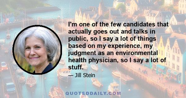 I'm one of the few candidates that actually goes out and talks in public, so I say a lot of things based on my experience, my judgment as an environmental health physician, so I say a lot of stuff.