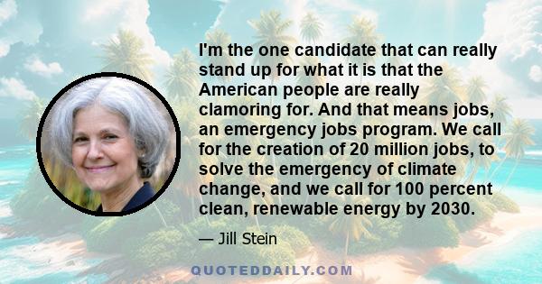 I'm the one candidate that can really stand up for what it is that the American people are really clamoring for. And that means jobs, an emergency jobs program. We call for the creation of 20 million jobs, to solve the