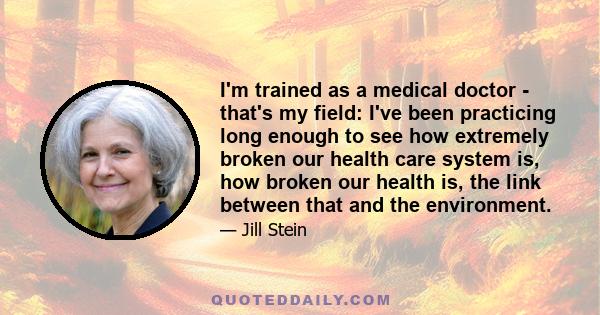 I'm trained as a medical doctor - that's my field: I've been practicing long enough to see how extremely broken our health care system is, how broken our health is, the link between that and the environment.