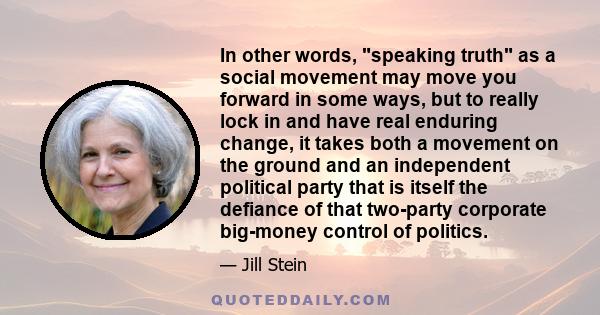 In other words, speaking truth as a social movement may move you forward in some ways, but to really lock in and have real enduring change, it takes both a movement on the ground and an independent political party that