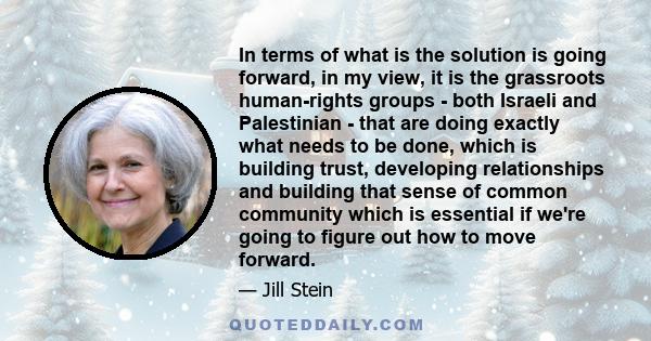 In terms of what is the solution is going forward, in my view, it is the grassroots human-rights groups - both Israeli and Palestinian - that are doing exactly what needs to be done, which is building trust, developing