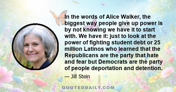 In the words of Alice Walker, the biggest way people give up power is by not knowing we have it to start with. We have it: just to look at the power of fighting student debt or 25 million Latinos who learned that the