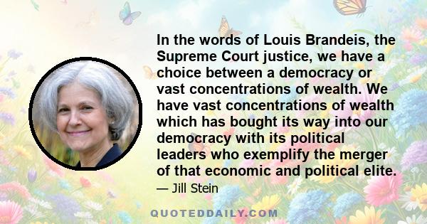 In the words of Louis Brandeis, the Supreme Court justice, we have a choice between a democracy or vast concentrations of wealth. We have vast concentrations of wealth which has bought its way into our democracy with