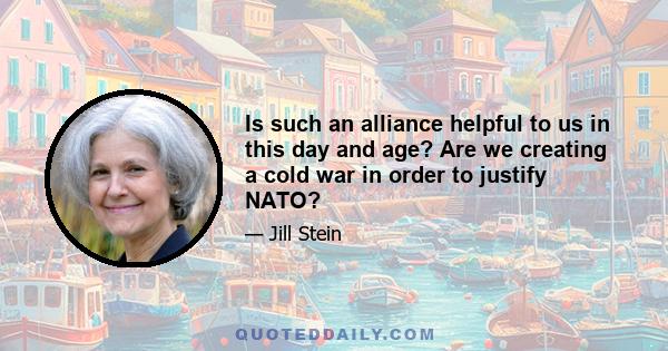 Is such an alliance helpful to us in this day and age? Are we creating a cold war in order to justify NATO?