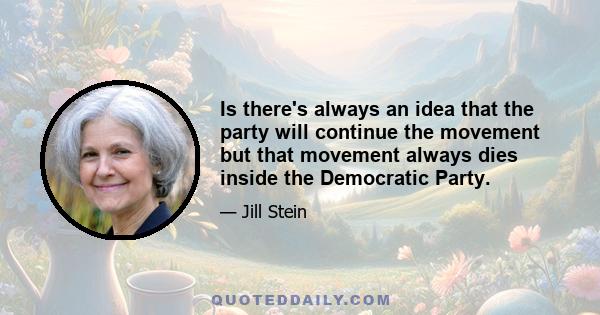 Is there's always an idea that the party will continue the movement but that movement always dies inside the Democratic Party.