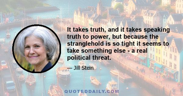 It takes truth, and it takes speaking truth to power, but because the stranglehold is so tight it seems to take something else - a real political threat.