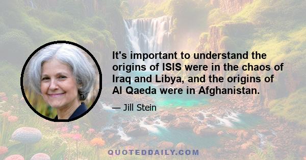 It's important to understand the origins of ISIS were in the chaos of Iraq and Libya, and the origins of Al Qaeda were in Afghanistan.