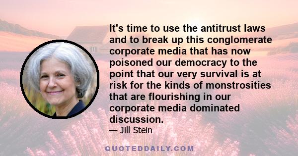 It's time to use the antitrust laws and to break up this conglomerate corporate media that has now poisoned our democracy to the point that our very survival is at risk for the kinds of monstrosities that are