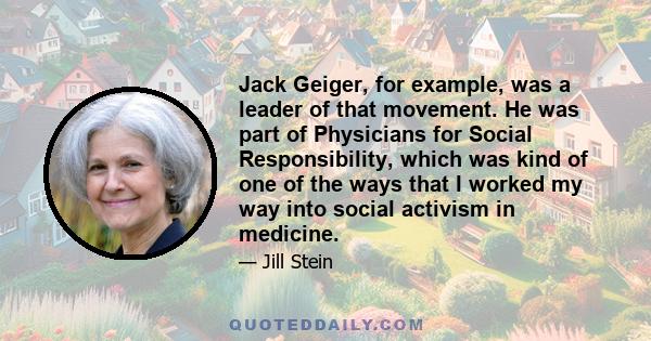 Jack Geiger, for example, was a leader of that movement. He was part of Physicians for Social Responsibility, which was kind of one of the ways that I worked my way into social activism in medicine.