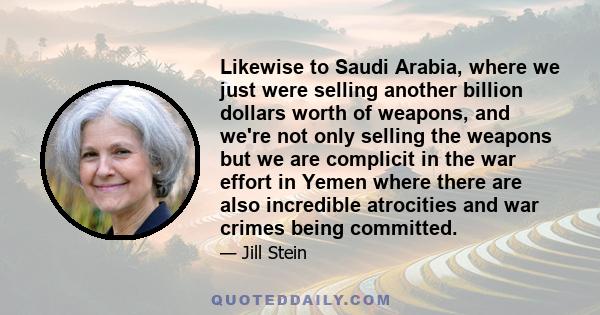 Likewise to Saudi Arabia, where we just were selling another billion dollars worth of weapons, and we're not only selling the weapons but we are complicit in the war effort in Yemen where there are also incredible