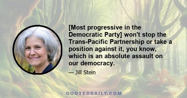 [Most progressive in the Democratic Party] won't stop the Trans-Pacific Partnership or take a position against it, you know, which is an absolute assault on our democracy.