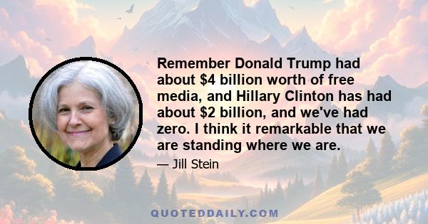 Remember Donald Trump had about $4 billion worth of free media, and Hillary Clinton has had about $2 billion, and we've had zero. I think it remarkable that we are standing where we are.