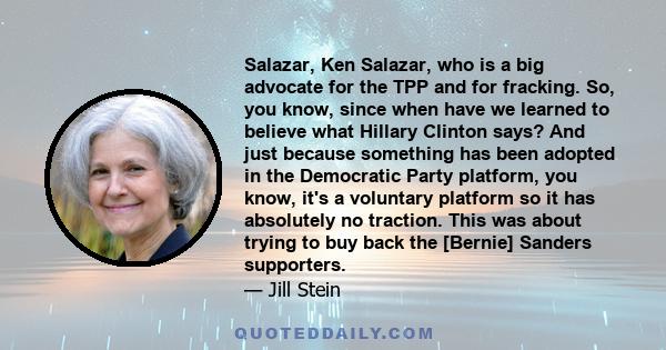 Salazar, Ken Salazar, who is a big advocate for the TPP and for fracking. So, you know, since when have we learned to believe what Hillary Clinton says? And just because something has been adopted in the Democratic