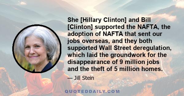 She [Hillary Clinton] and Bill [Clinton] supported the NAFTA, the adoption of NAFTA that sent our jobs overseas, and they both supported Wall Street deregulation, which laid the groundwork for the disappearance of 9