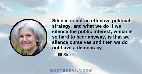 Silence is not an effective political strategy, and what we do if we silence the public interest, which is so hard to hear anyway, is that we silence ourselves and then we do not have a democracy.