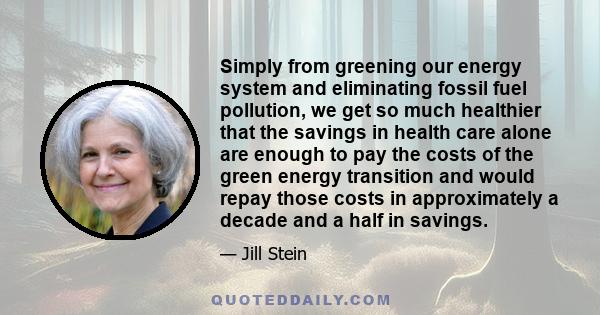 Simply from greening our energy system and eliminating fossil fuel pollution, we get so much healthier that the savings in health care alone are enough to pay the costs of the green energy transition and would repay