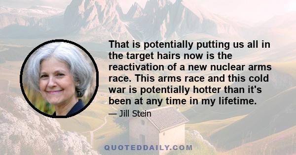 That is potentially putting us all in the target hairs now is the reactivation of a new nuclear arms race. This arms race and this cold war is potentially hotter than it's been at any time in my lifetime.