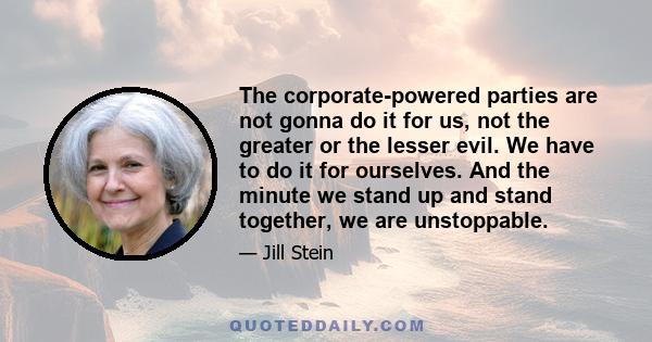 The corporate-powered parties are not gonna do it for us, not the greater or the lesser evil. We have to do it for ourselves. And the minute we stand up and stand together, we are unstoppable.