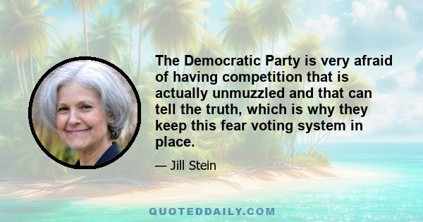 The Democratic Party is very afraid of having competition that is actually unmuzzled and that can tell the truth, which is why they keep this fear voting system in place.