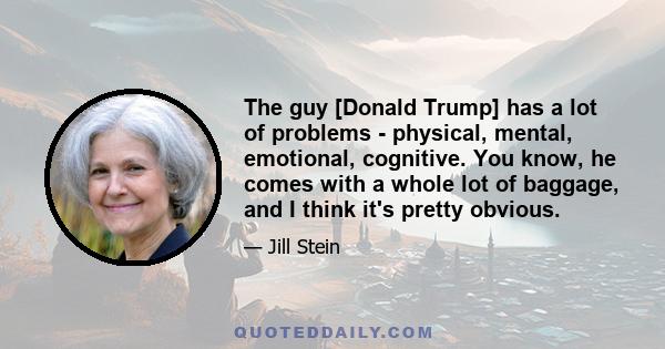 The guy [Donald Trump] has a lot of problems - physical, mental, emotional, cognitive. You know, he comes with a whole lot of baggage, and I think it's pretty obvious.