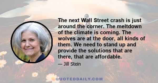 The next Wall Street crash is just around the corner. The meltdown of the climate is coming. The wolves are at the door, all kinds of them. We need to stand up and provide the solutions that are there, that are