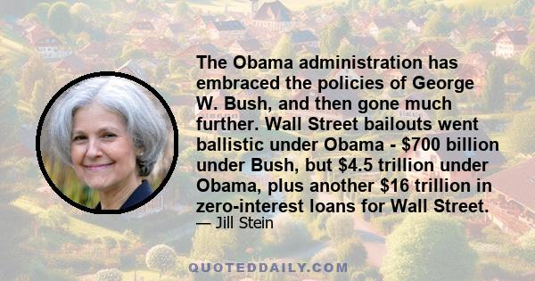 The Obama administration has embraced the policies of George W. Bush, and then gone much further. Wall Street bailouts went ballistic under Obama - $700 billion under Bush, but $4.5 trillion under Obama, plus another