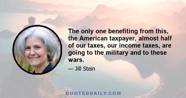 The only one benefiting from this, the American taxpayer, almost half of our taxes, our income taxes, are going to the military and to these wars.