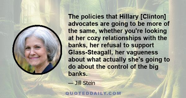 The policies that Hillary [Clinton] advocates are going to be more of the same, whether you're looking at her cozy relationships with the banks, her refusal to support Glass-Steagall, her vagueness about what actually