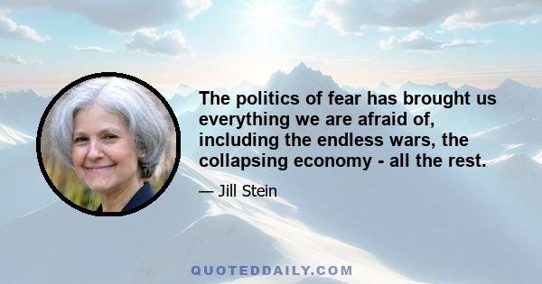 The politics of fear has brought us everything we are afraid of, including the endless wars, the collapsing economy - all the rest.