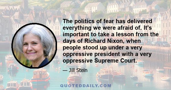 The politics of fear has delivered everything we were afraid of. It's important to take a lesson from the days of Richard Nixon, when people stood up under a very oppressive president with a very oppressive Supreme