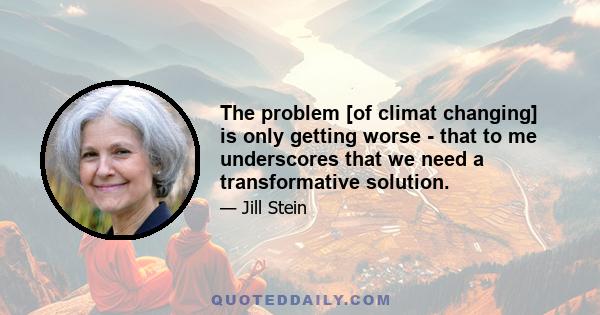 The problem [of climat changing] is only getting worse - that to me underscores that we need a transformative solution.