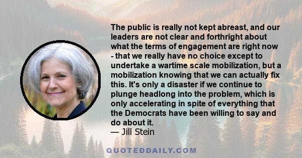 The public is really not kept abreast, and our leaders are not clear and forthright about what the terms of engagement are right now - that we really have no choice except to undertake a wartime scale mobilization, but