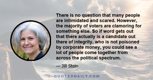 There is no question that many people are intimidated and scared. However, the majority of voters are clamoring for something else. So if word gets out that there actually is a candidate out there of integrity, who is